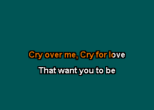 Cry over me, Cry for love

That want you to be