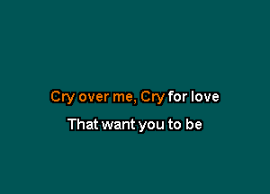 Cry over me, Cry for love

That want you to be