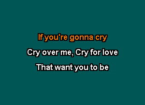 lfyou're gonna cry

Cry over me, Cry for love

That want you to be