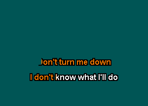 Don't turn me down

ldon't know what I'll do