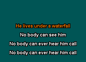 He lives under a waterfall

No body can see him

No body can ever hear him call

No body can ever hear him call