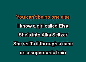 You can't be no one else
I know a girl called Elsa
She's into Alka Seltzer

She sniffs it through a cane

on a supersonic train
