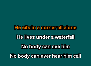 He sits in a corner all alone
He lives under a waterfall

No body can see him

No body can ever hear him call