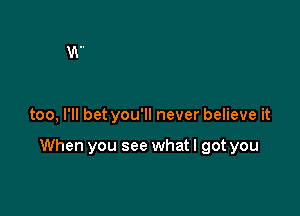 too, I'll bet you'll never believe it

When you see what I got you