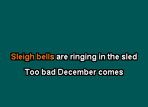 Sleigh bells are ringing in the sled

Too bad December comes