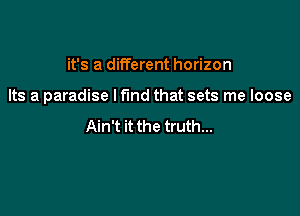 it's a different horizon

Its a paradise I find that sets me loose

Ain't it the truth...