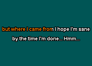 but where I came from I hope I'm sane

by the time I'm done... Hmm...