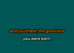 and you thank, the good lord

you were born.