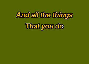 And all the things
That you do