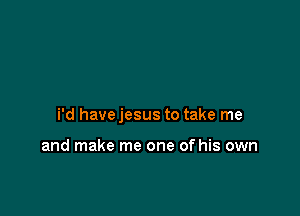 i'd havejesus to take me

and make me one of his own
