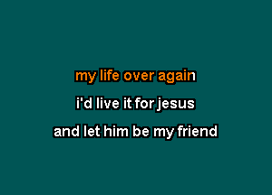 my life over again

i'd live it forjesus

and let him be my friend