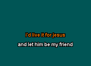 i'd live it forjesus

and let him be my friend