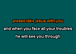 please take jesus with you

and when you face all your troubles

he will see you through