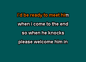 i'd be ready to meet him

when i come to the end
so when he knocks

please welcome him in
