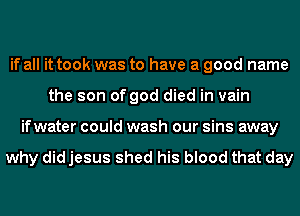 if all it took was to have a good name
the son of god died in vain
ifwater could wash our sins away

why did jesus shed his blood that day
