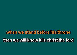 when we stand before his throne

then we will know it is christ the lord