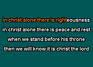 in christ alone there is righteousness
in christ alone there is peace and rest
when we stand before his throne

then we will know it is christ the lord