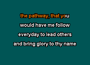 the pathway, that you
would have me follow

everyday to lead others

and bring glory to thy name