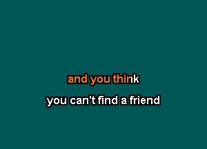 and you think

you can't find a friend