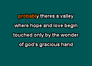 probably theres a valley

where hope and love begin

touched only by the wonder

of god's gracious hand