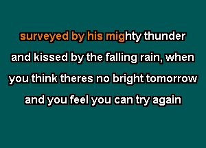 surveyed by his mighty thunder
and kissed by the falling rain, when
you think theres no bright tomorrow

and you feel you can try again