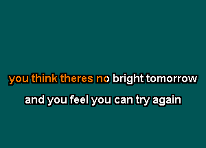 you think theres no bright tomorrow

and you feel you can try again