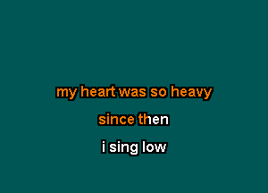 my heart was so heavy

since then

i sing low