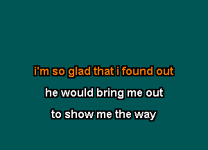 i'm so glad that i found out

he would bring me out

to show me the way