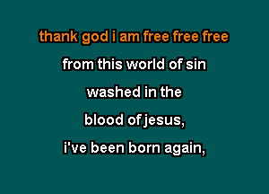 thank god i am free free free
from this world of sin
washed in the

blood ofjesus,

i've been born again,