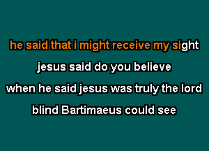 he said that i might receive my sight
jesus said do you believe
when he said jesus was truly the lord

blind Bartimaeus could see