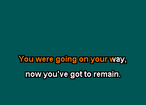 You were going on your way,

now you've got to remain.