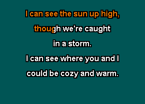 I can see the sun up high,

though we're caught

in a storm.
I can see where you and I

could be cozy and warm.