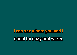 I can see where you and I

could be cozy and warm.