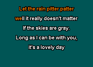 Let the rain pitter patter
well it really doesn't matter

lfthe skies are gray.

Long as I can be with you,

it's a lovely day