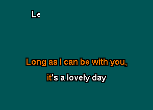 Long as I can be with you,

it's a lovely day