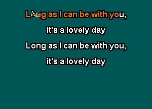 Lhwg as I can be with you,
it's a lovely day

Long as I can be with you,

it's a lovely day