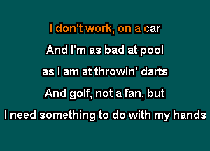 I don't work, on a car
And I'm as bad at pool
as I am at throwin' darts
And golf, not a fan, but

I need something to do with my hands