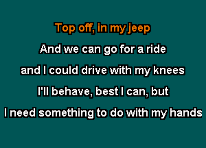Top off, in myjeep
And we can go for a ride
and I could drive with my knees
I'll behave, best I can, but

I need something to do with my hands