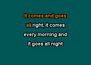 It comes and goes
all right, it comes

every morning and

it goes all night