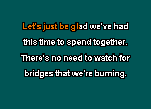 Let's just be glad we've had
this time to spend together.

There's no need to watch for

bridges that we're burning.