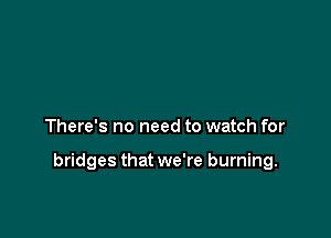 There's no need to watch for

bridges that we're burning.