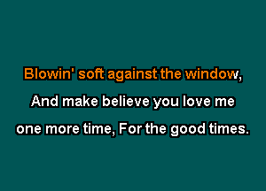 Blowin' soft against the window,

And make believe you love me

one more time. For the good times.