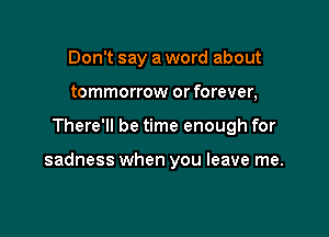 Don't say a word about
tommorrow or forever,

There'll be time enough for

sadness when you leave me.