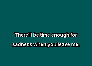 There'll be time enough for

sadness when you leave me.