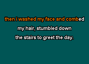 then iwashed my face and combed

my hair, stumbled down

the stairs to greet the day.