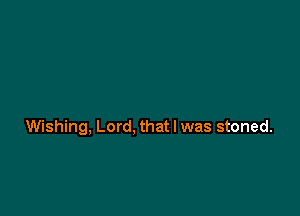 Wishing, Lord, that I was stoned.