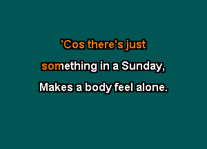 'Cos there's just

something in a Sunday,

Makes a body feel alone.