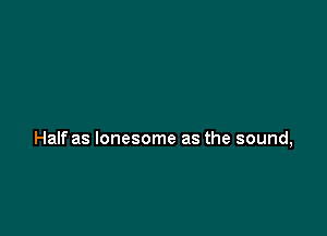 Half as lonesome as the sound,