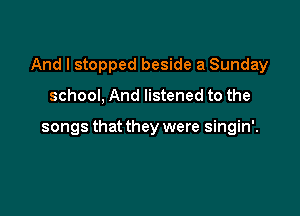 And I stopped beside a Sunday

school, And listened to the

songs that they were singin'.