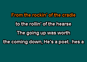 From the rockin' ofthe cradle
to the rollin' ofthe hearse

The going up was worth

the coming down, He's a poet. hes a